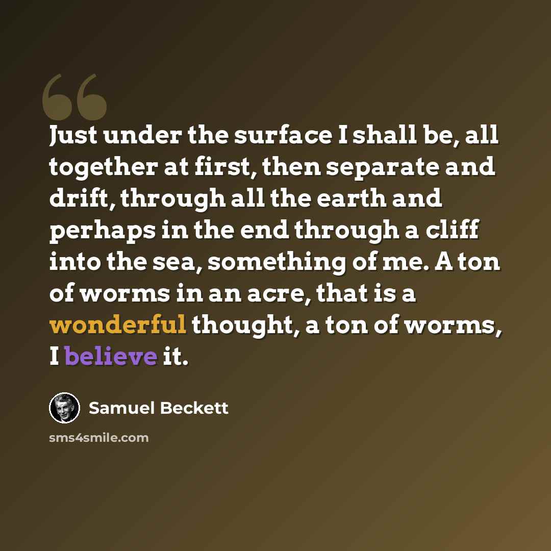 “Just under the surface I shall be, all together at first, then separate and drift, through all the earth and perhaps in the end through a cliff into the sea, something of me. A ton of worms in an acre, that is a wonderful thought, a ton of worms, I believe it.” quote by Samuel Beckett