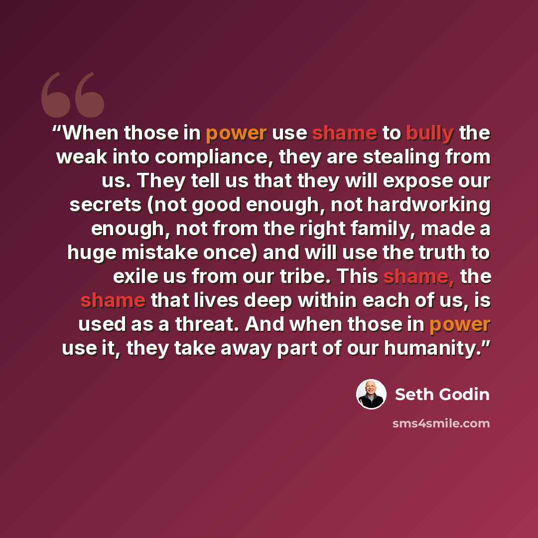 “When those in power use shame to bully the weak into compliance, they are stealing from us. They tell us that they will expose our secrets (not good enough, not hardworking enough, not from the right family, made a huge mistake once) and will use the truth to exile us from our tribe. This shame…” quote by Seth Godin