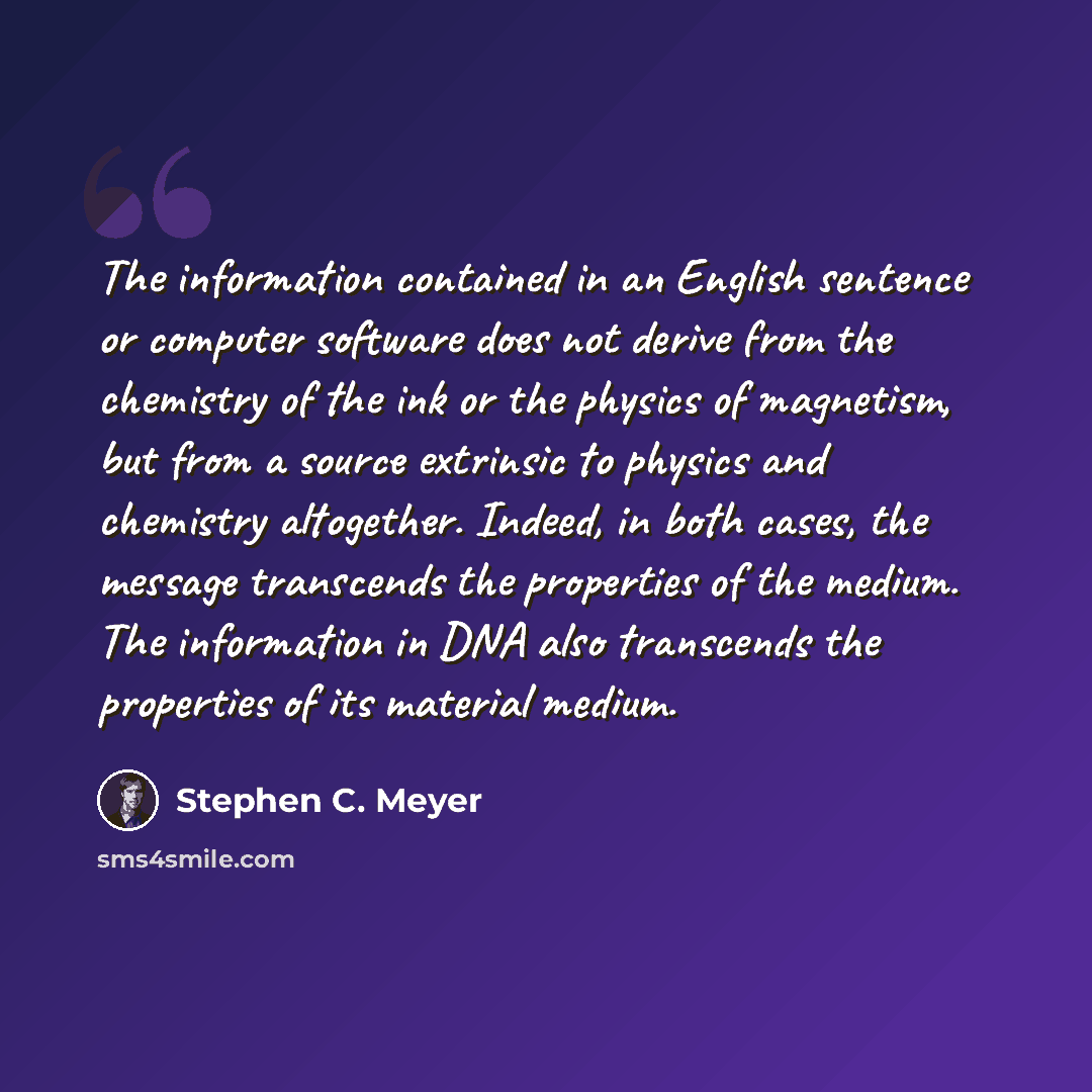 “The information contained in an English sentence or computer software does not derive from the chemistry of the ink or the physics of magnetism, but from a source extrinsic to physics and chemistry altogether. Indeed, in both cases, the message transcends the properties of the medium. The…” quote by Stephen C. Meyer
