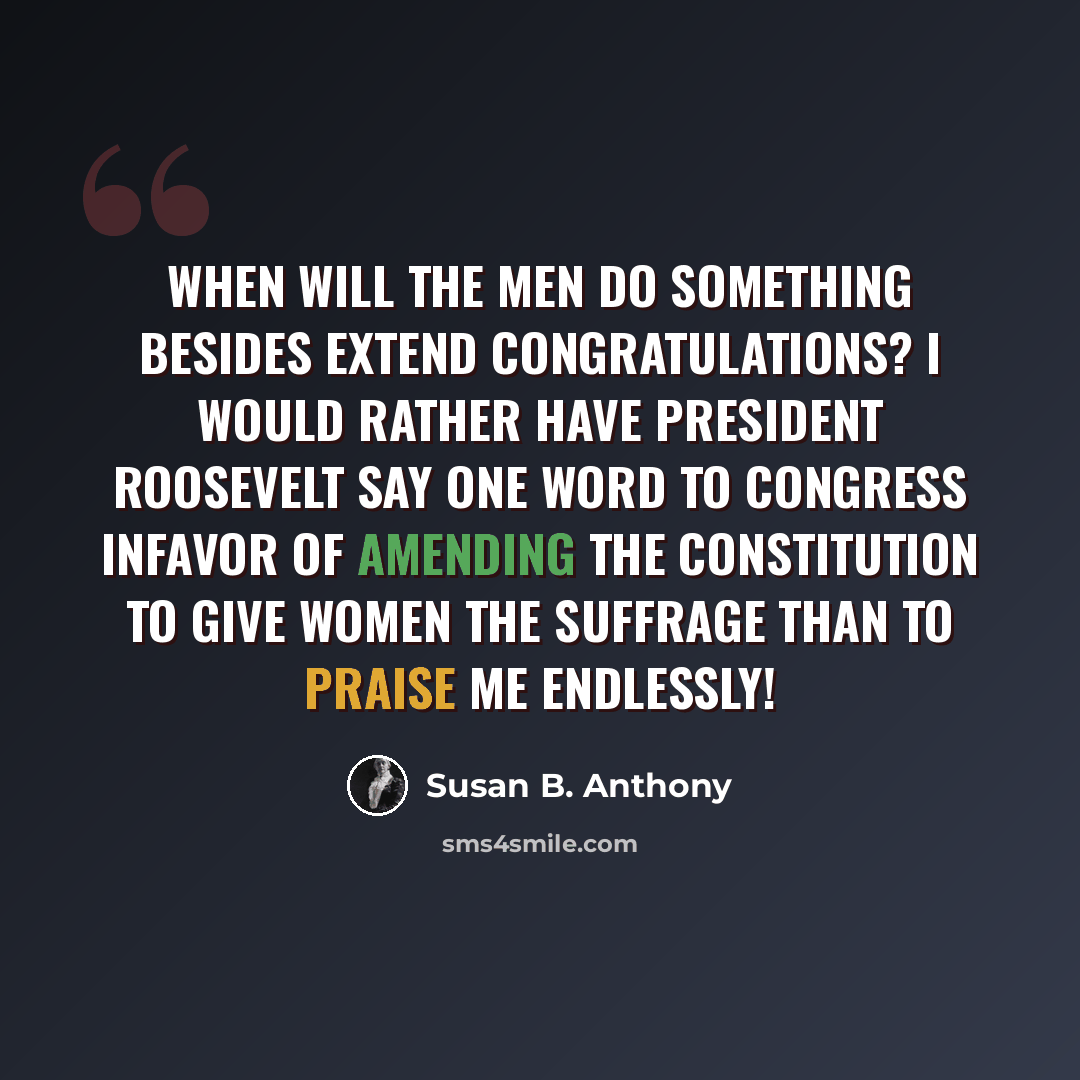 “When will the men do something besides extend congratulations? I would rather have President Roosevelt say one word to Congress infavor of amending the Constitution to give women the suffrage than to praise me endlessly!” quote by Susan B. Anthony