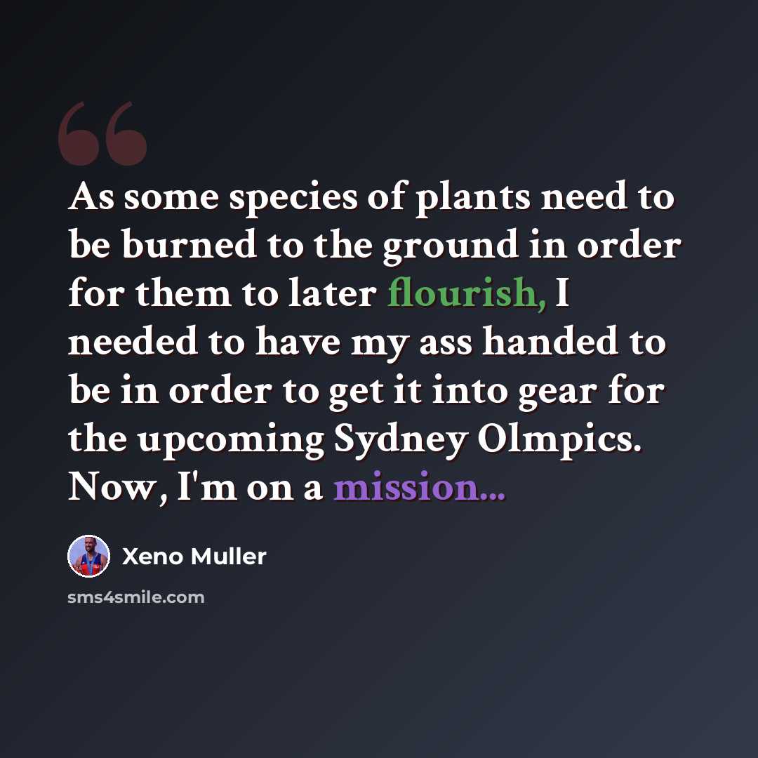 “As some species of plants need to be burned to the ground in order for them to later flourish, I needed to have my ass handed to be in order to get it into gear for the upcoming Sydney Olmpics. Now, I'm on a mission...” quote by Xeno Muller