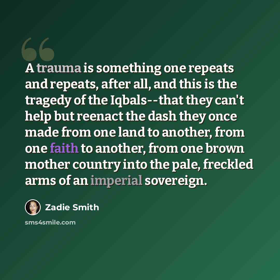 “A trauma is something one repeats and repeats, after all, and this is the tragedy of the Iqbals--that they can't help but reenact the dash they once made from one land to another, from one faith to another, from one brown mother country into the pale, freckled arms of an imperial sovereign.” quote by Zadie Smith