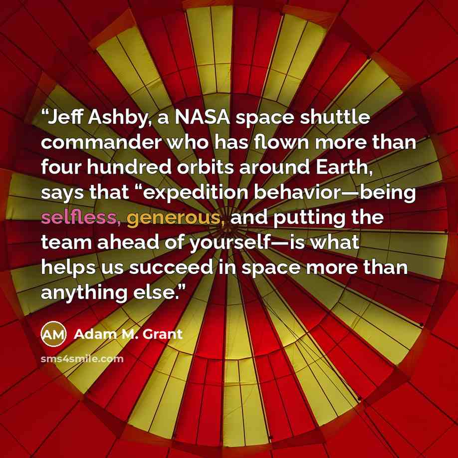 “Jeff Ashby, a NASA space shuttle commander who has flown more than four hundred orbits around Earth, says that “expedition behavior—being selfless, generous, and putting the team ahead of yourself—is what helps us succeed in space more than anything else.” quote by Adam M. Grant