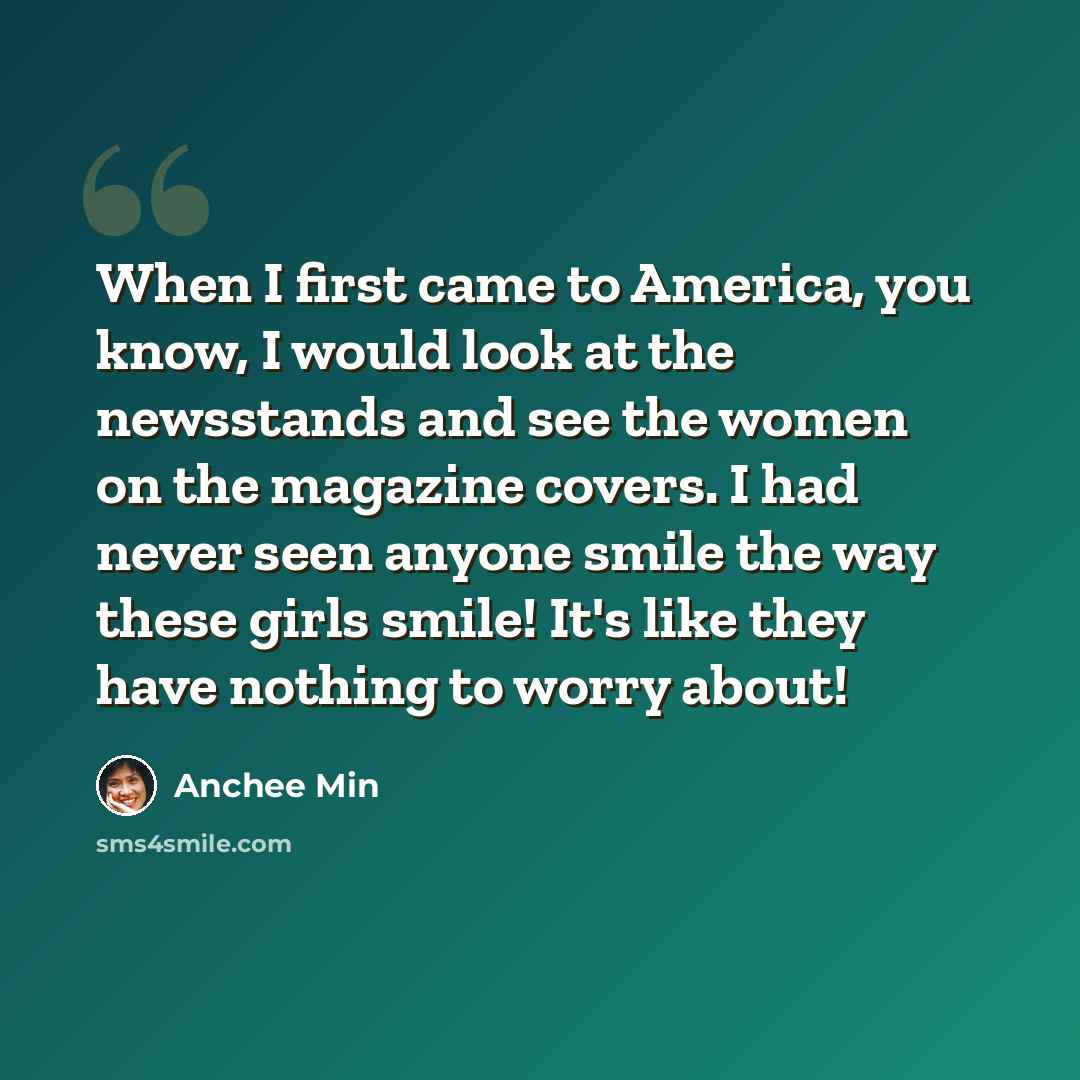 “When I first came to America, you know, I would look at the newsstands and see the women on the magazine covers. I had never seen anyone smile the way these girls smile! It's like they have nothing to worry about!” quote by Anchee Min