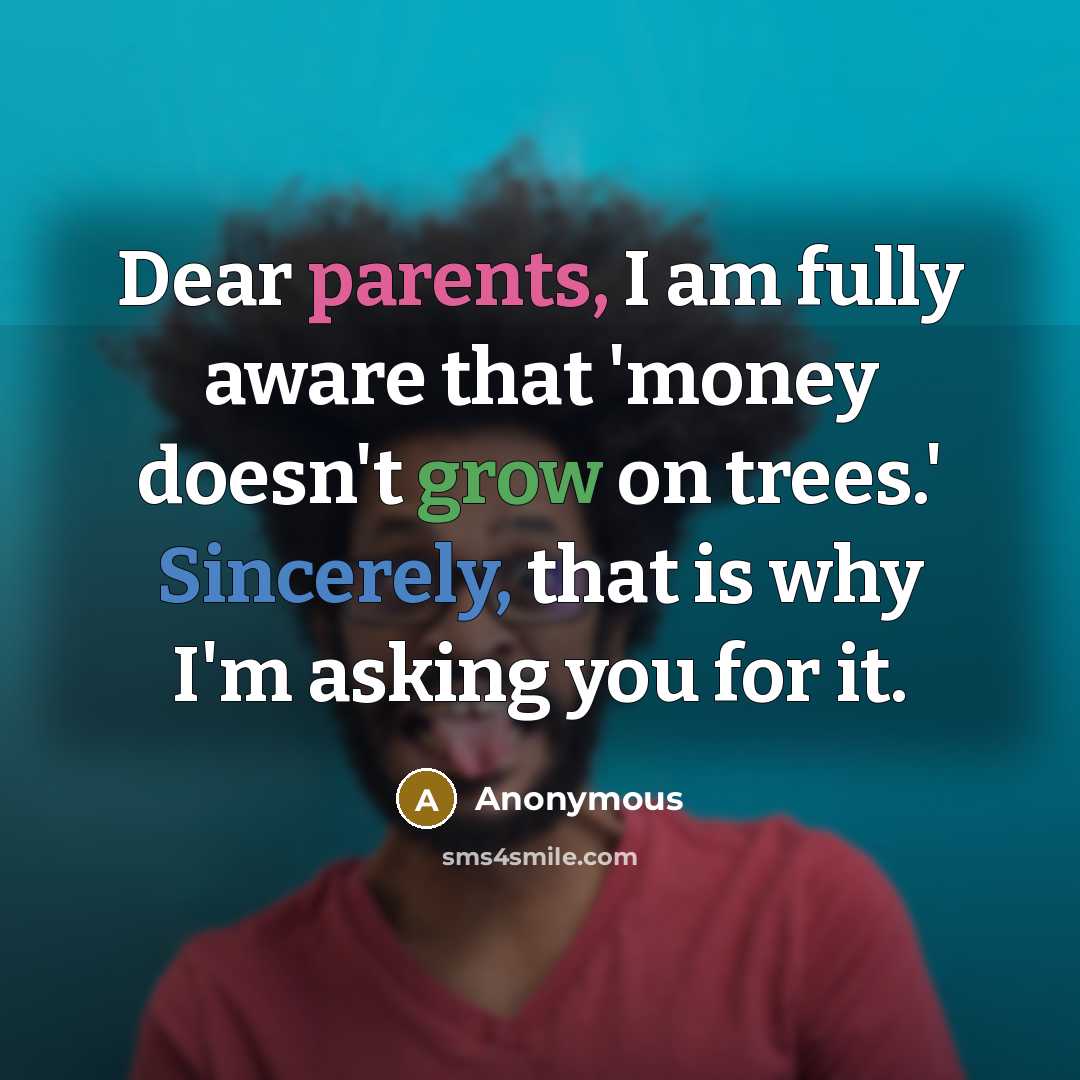 “Dear parents, I am fully aware that 'money doesn't grow on trees.' Sincerely, that is why I'm asking you for it.” quote by Anonymous