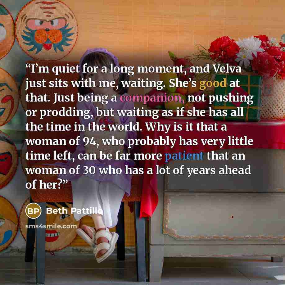 “I’m quiet for a long moment, and Velva just sits with me, waiting. She’s good at that. Just being a companion, not pushing or prodding, but waiting as if she has all the time in the world. Why is it that a woman of 94, who probably has very little time left, can be far more patient that an woman…” quote by Beth Pattillo