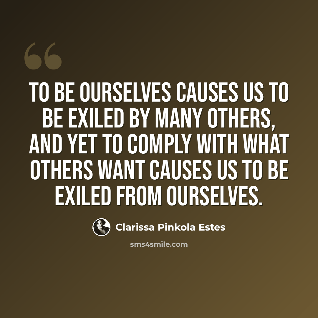 “To be ourselves causes us to be exiled by many others, and yet to comply with what others want causes us to be exiled from ourselves.” quote by Clarissa Pinkola Estes