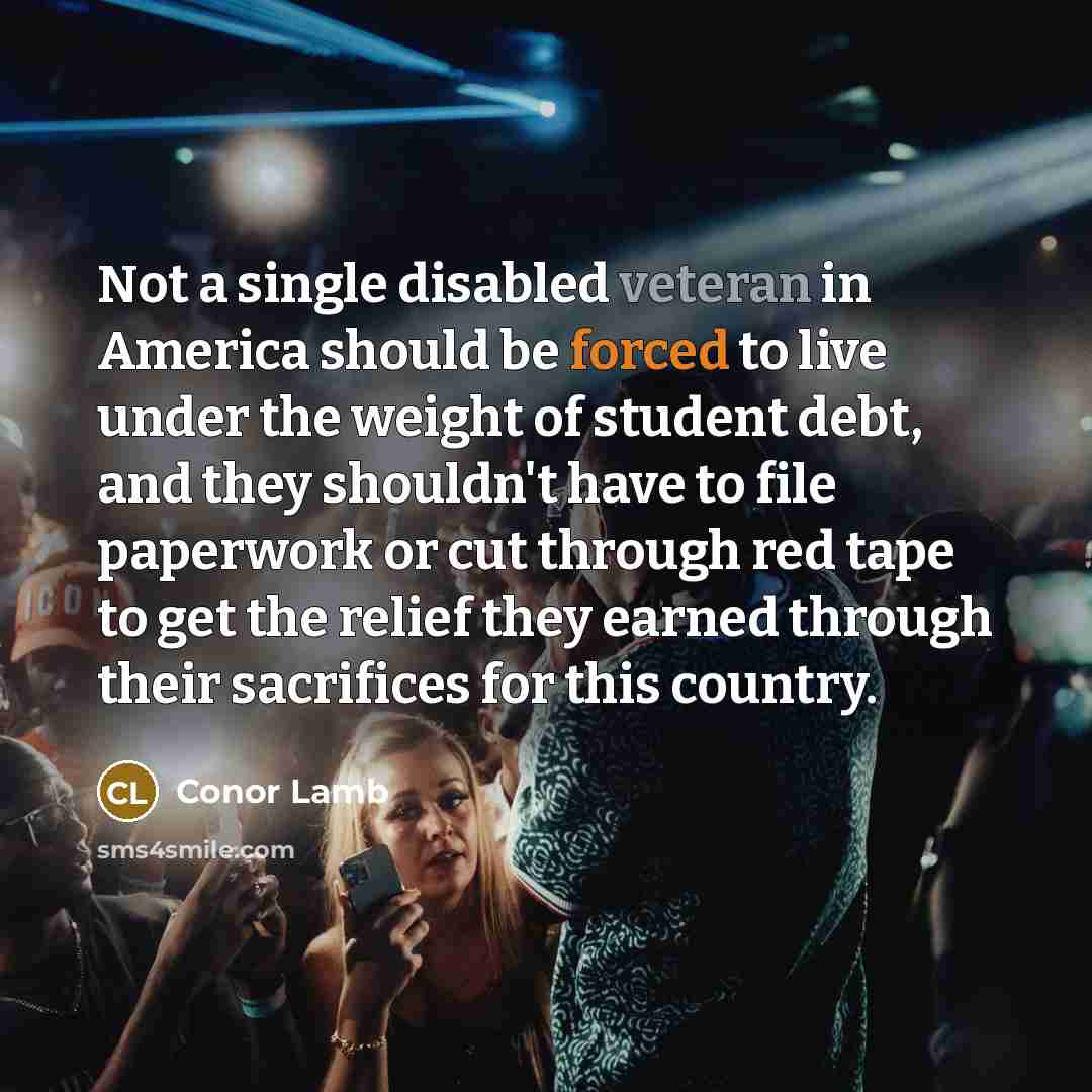 “Not a single disabled veteran in America should be forced to live under the weight of student debt, and they shouldn't have to file paperwork or cut through red tape to get the relief they earned through their sacrifices for this country.” quote by Conor Lamb