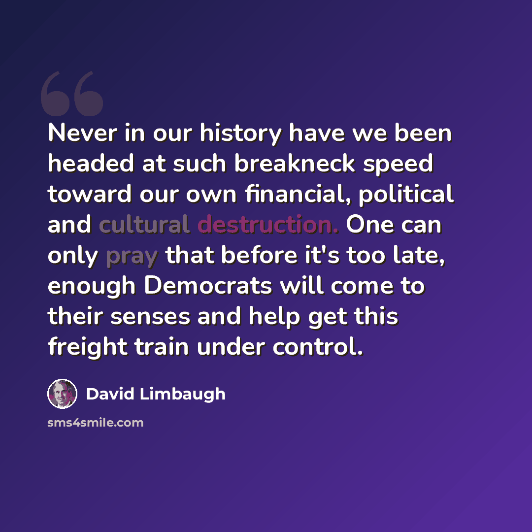 “Never in our history have we been headed at such breakneck speed toward our own financial, political and cultural destruction. One can only pray that before it's too late, enough Democrats will come to their senses and help get this freight train under control.” quote by David Limbaugh
