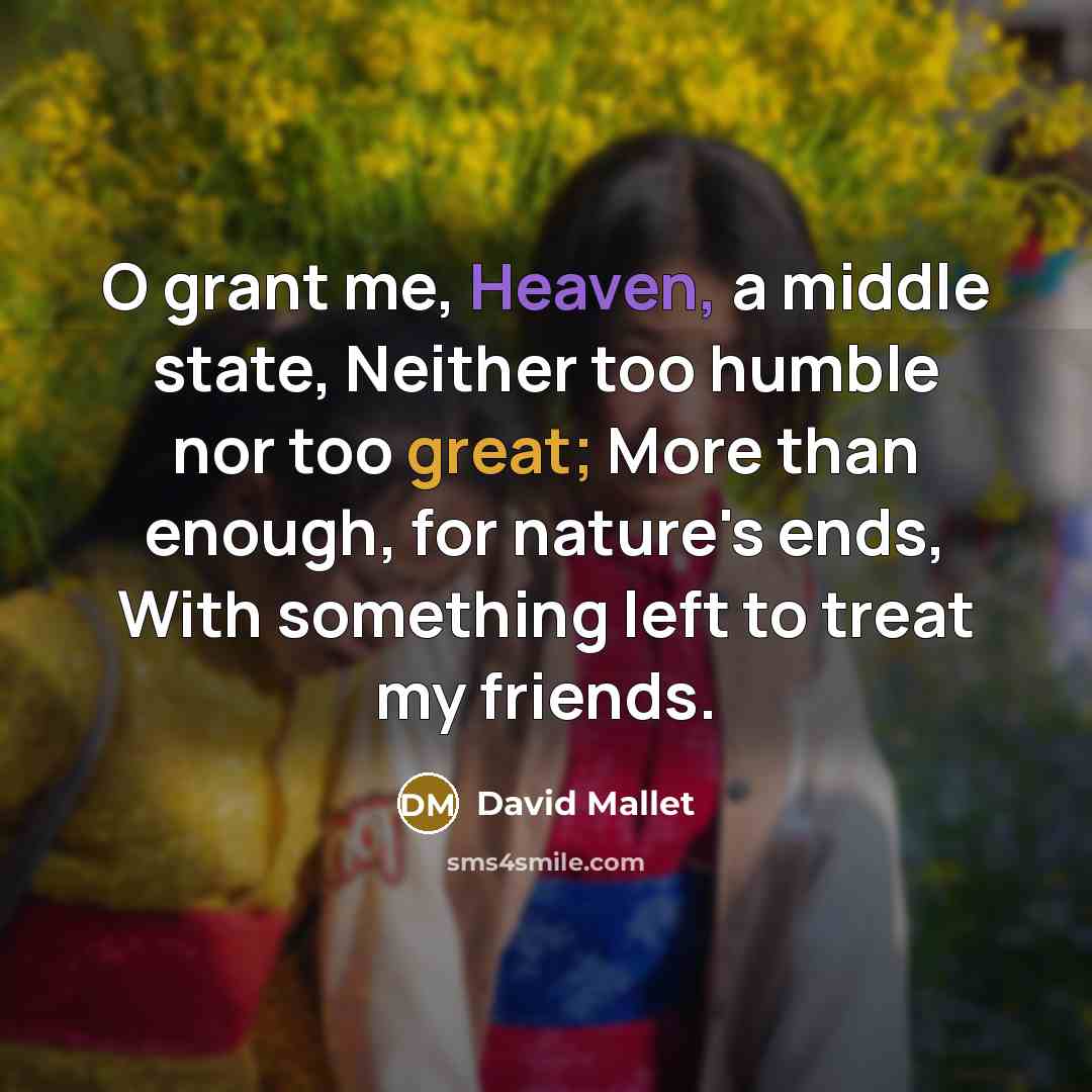 “O grant me, Heaven, a middle state, Neither too humble nor too great; More than enough, for nature's ends, With something left to treat my friends.” quote by David Mallet