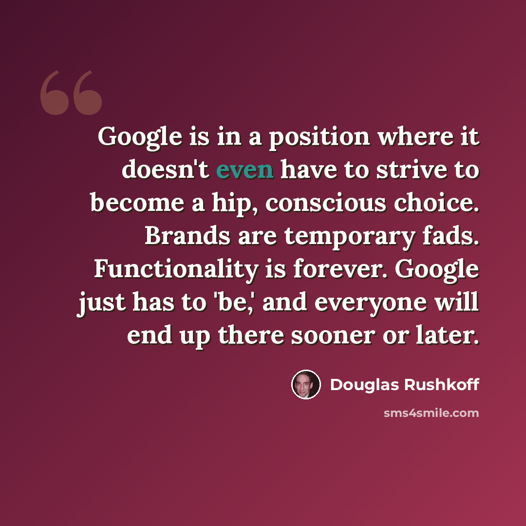 “Google is in a position where it doesn't even have to strive to become a hip, conscious choice. Brands are temporary fads. Functionality is forever. Google just has to 'be,' and everyone will end up there sooner or later.” quote by Douglas Rushkoff