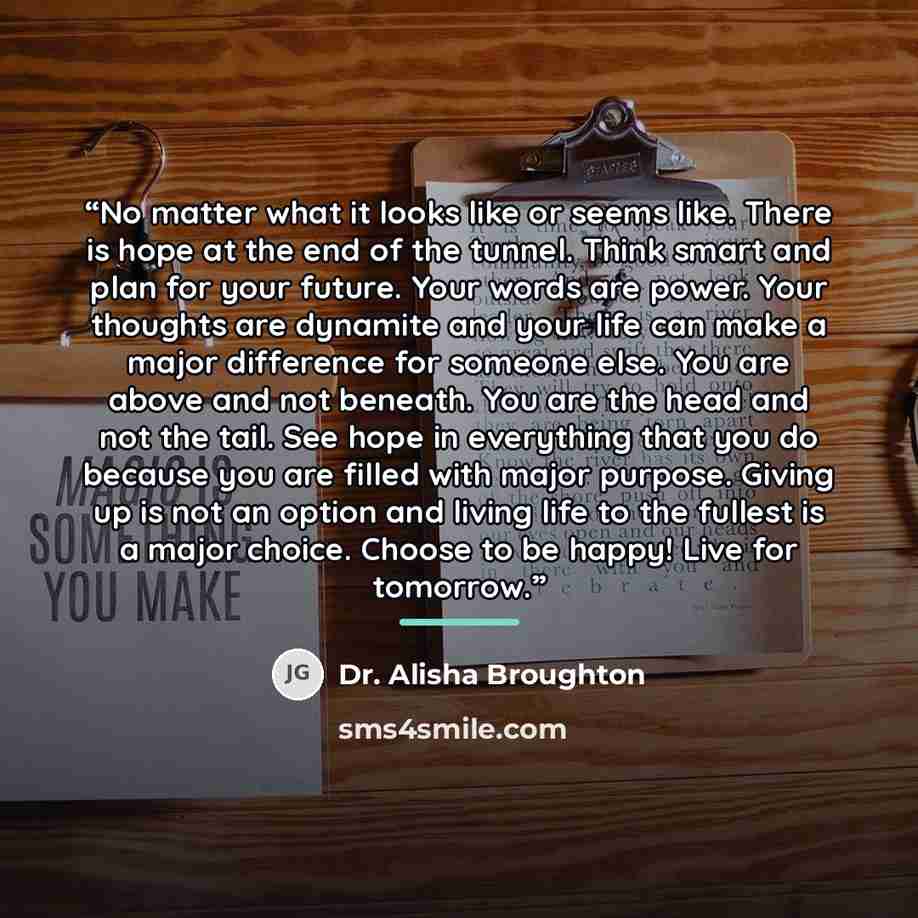 “No matter what it looks like or seems like. There is hope at the end of the tunnel. Think smart and plan for your future. Your words are power. Your thoughts are dynamite and your life can make a major difference for someone else. You are above and not beneath. You are the head and not the tail…” quote by Dr. Alisha Broughton