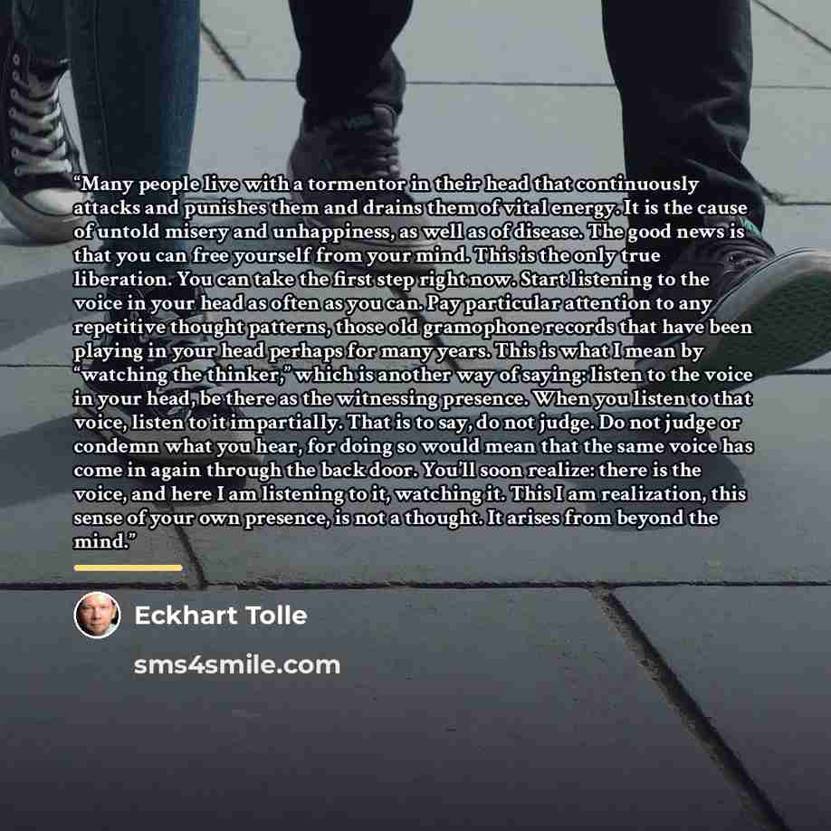 “Many people live with a tormentor in their head that continuously attacks and punishes them and drains them of vital energy. It is the cause of untold misery and unhappiness, as well as of disease. The good news is that you can free yourself from your mind. This is the only true liberation. You…” quote by Eckhart Tolle