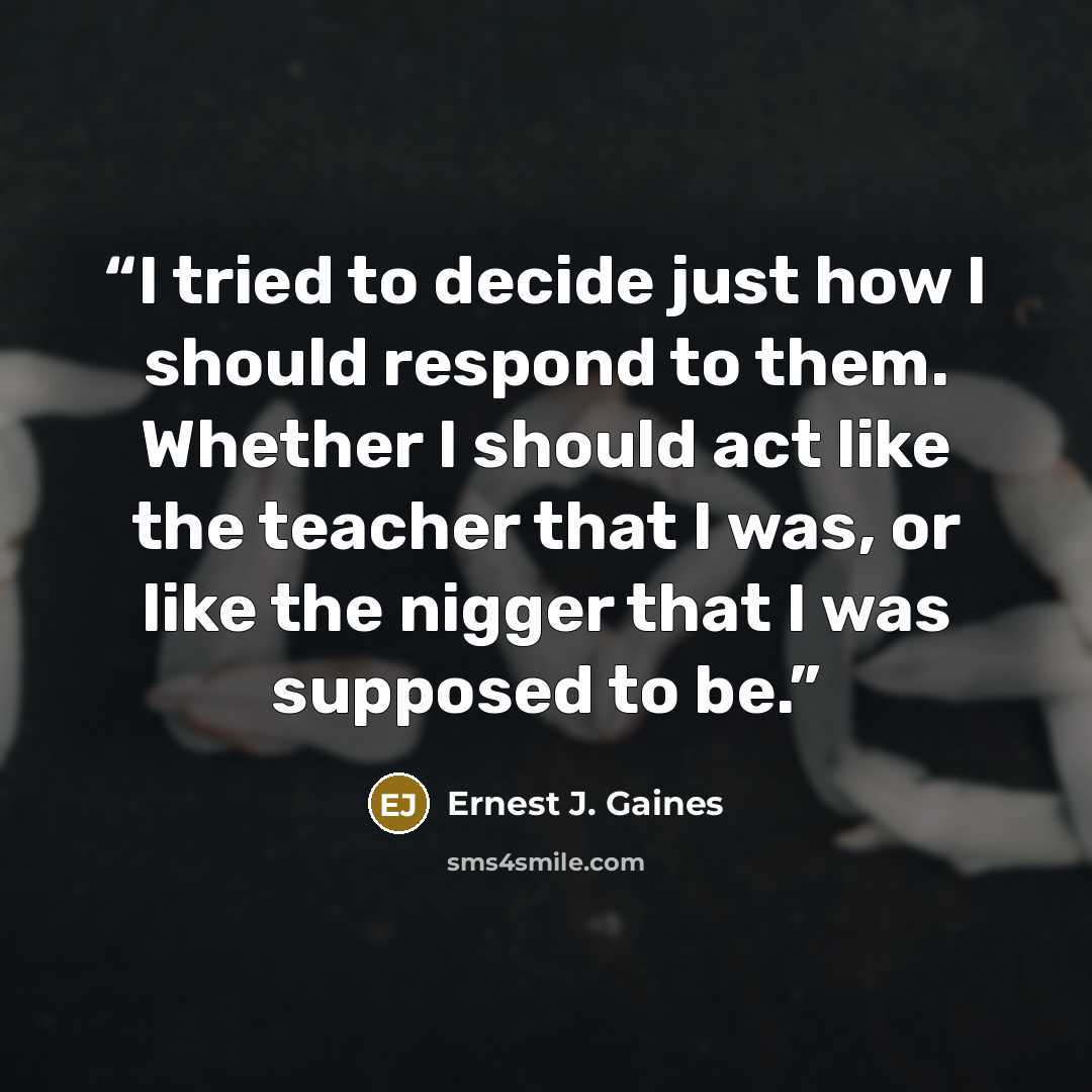 “I tried to decide just how I should respond to them. Whether I should act like the teacher that I was, or like the nigger that I was supposed to be.” quote by Ernest J. Gaines