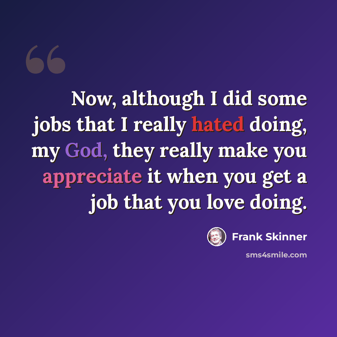 “Now, although I did some jobs that I really hated doing, my God, they really make you appreciate it when you get a job that you love doing.” quote by Frank Skinner