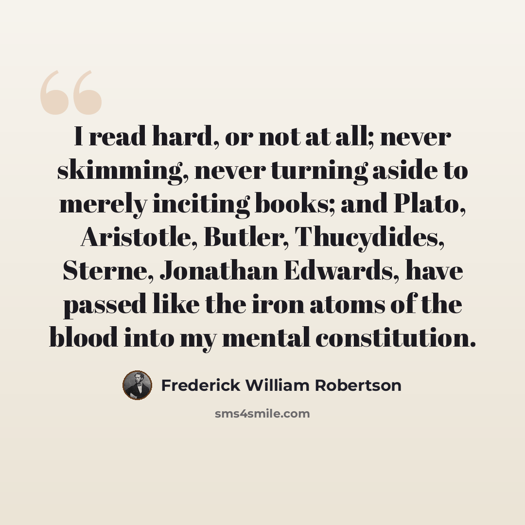 “I read hard, or not at all; never skimming, never turning aside to merely inciting books; and Plato, Aristotle, Butler, Thucydides, Sterne, Jonathan Edwards, have passed like the iron atoms of the blood into my mental constitution.” quote by Frederick William Robertson