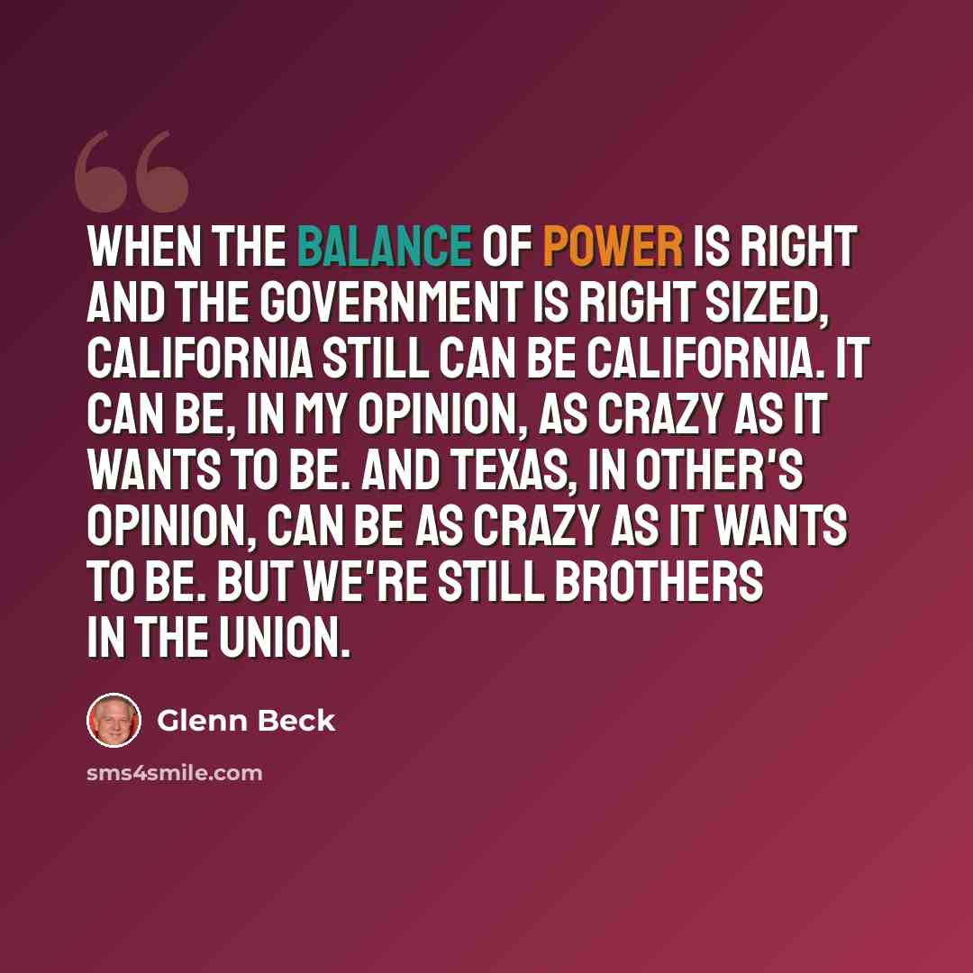 “When the balance of power is right and the government is right sized, California still can be California. It can be, in my opinion, as crazy as it wants to be. And Texas, in other's opinion, can be as crazy as it wants to be. But we're still brothers in the union.” quote by Glenn Beck