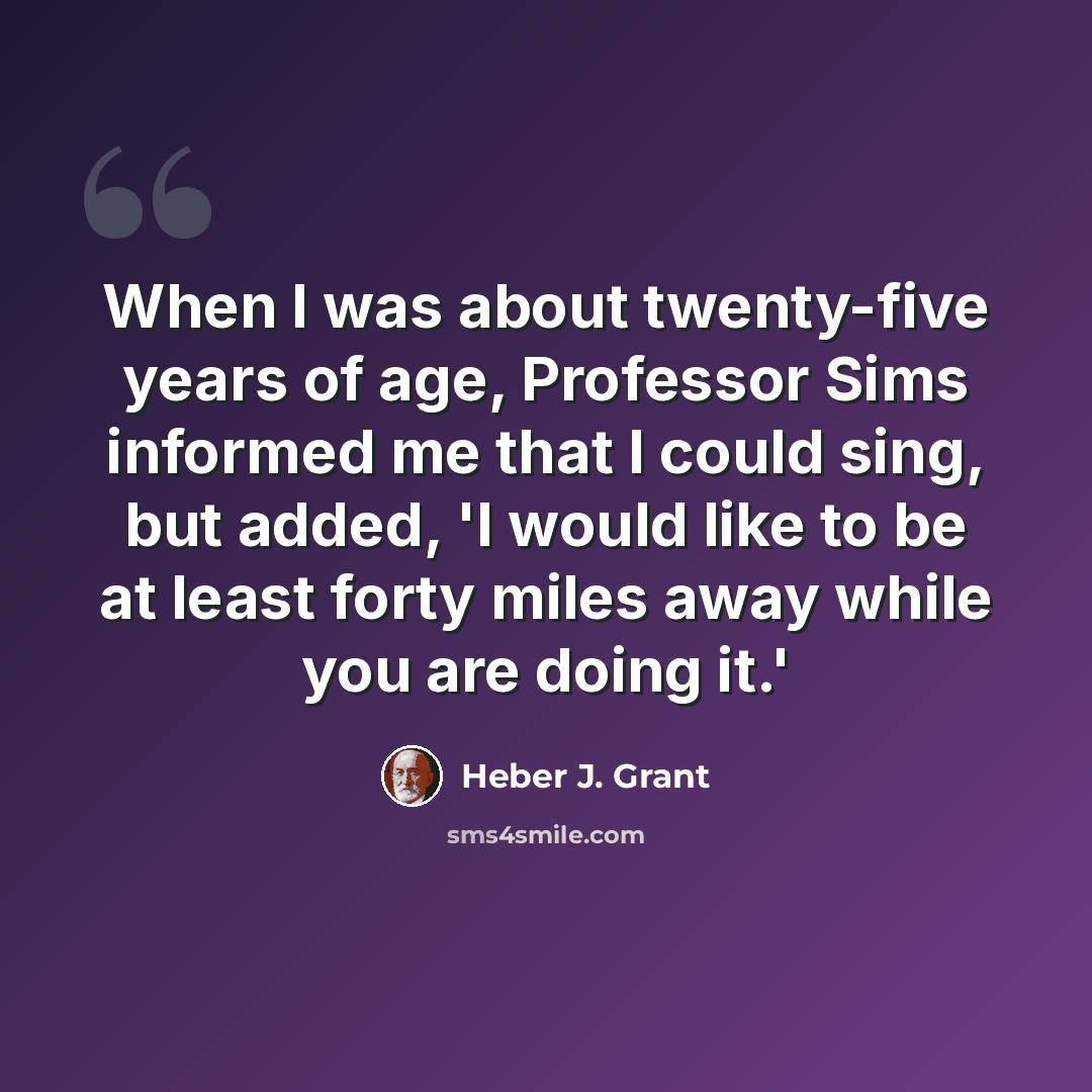 “When I was about twenty-five years of age, Professor Sims informed me that I could sing, but added, 'I would like to be at least forty miles away while you are doing it.'” quote by Heber J. Grant
