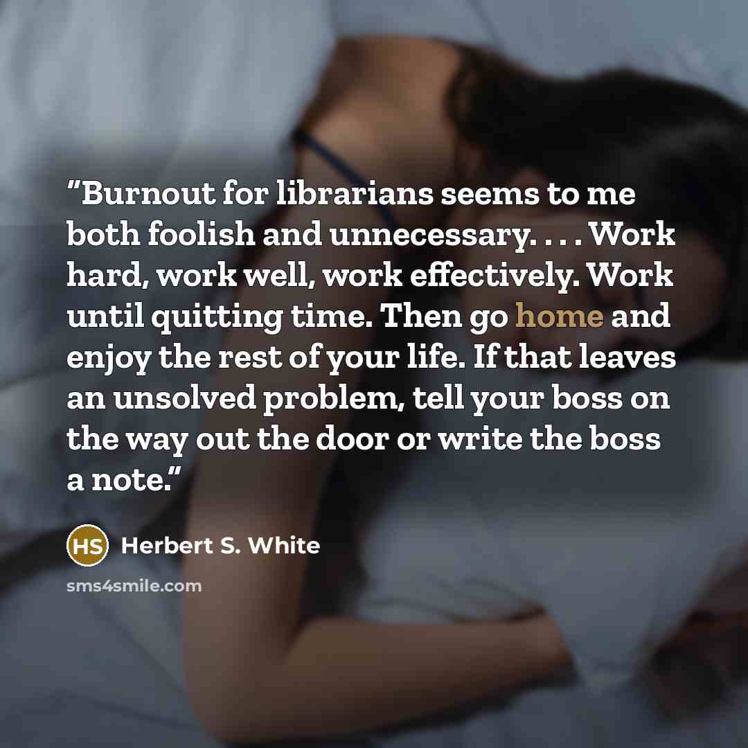 “Burnout for librarians seems to me both foolish and unnecessary. . . . Work hard, work well, work effectively. Work until quitting time. Then go home and enjoy the rest of your life. If that leaves an unsolved problem, tell your boss on the way out the door or write the boss a note.” quote by Herbert S. White