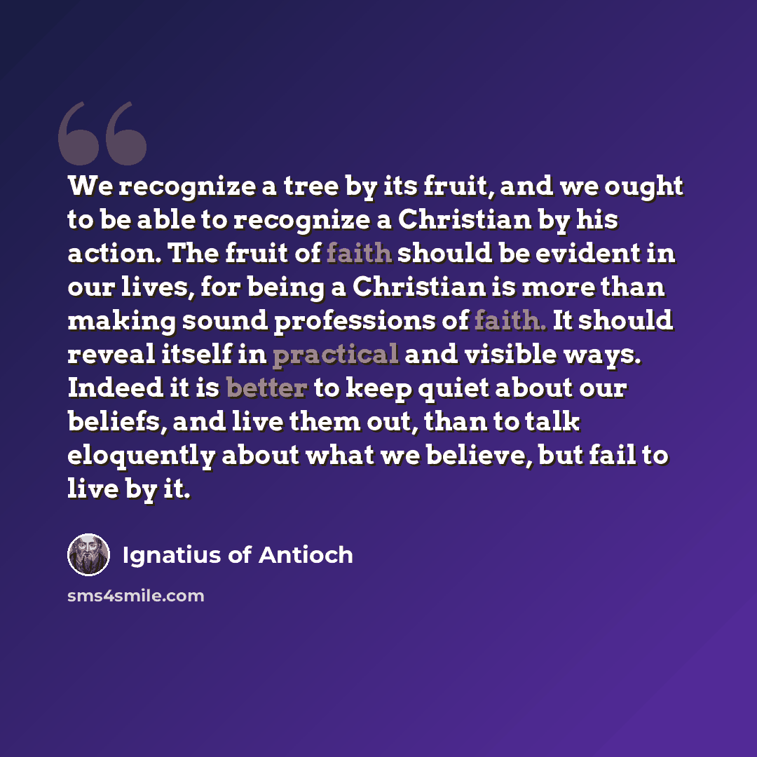 “We recognize a tree by its fruit, and we ought to be able to recognize a Christian by his action. The fruit of faith should be evident in our lives, for being a Christian is more than making sound professions of faith. It should reveal itself in practical and visible ways. Indeed it is better to…” quote by Ignatius of Antioch