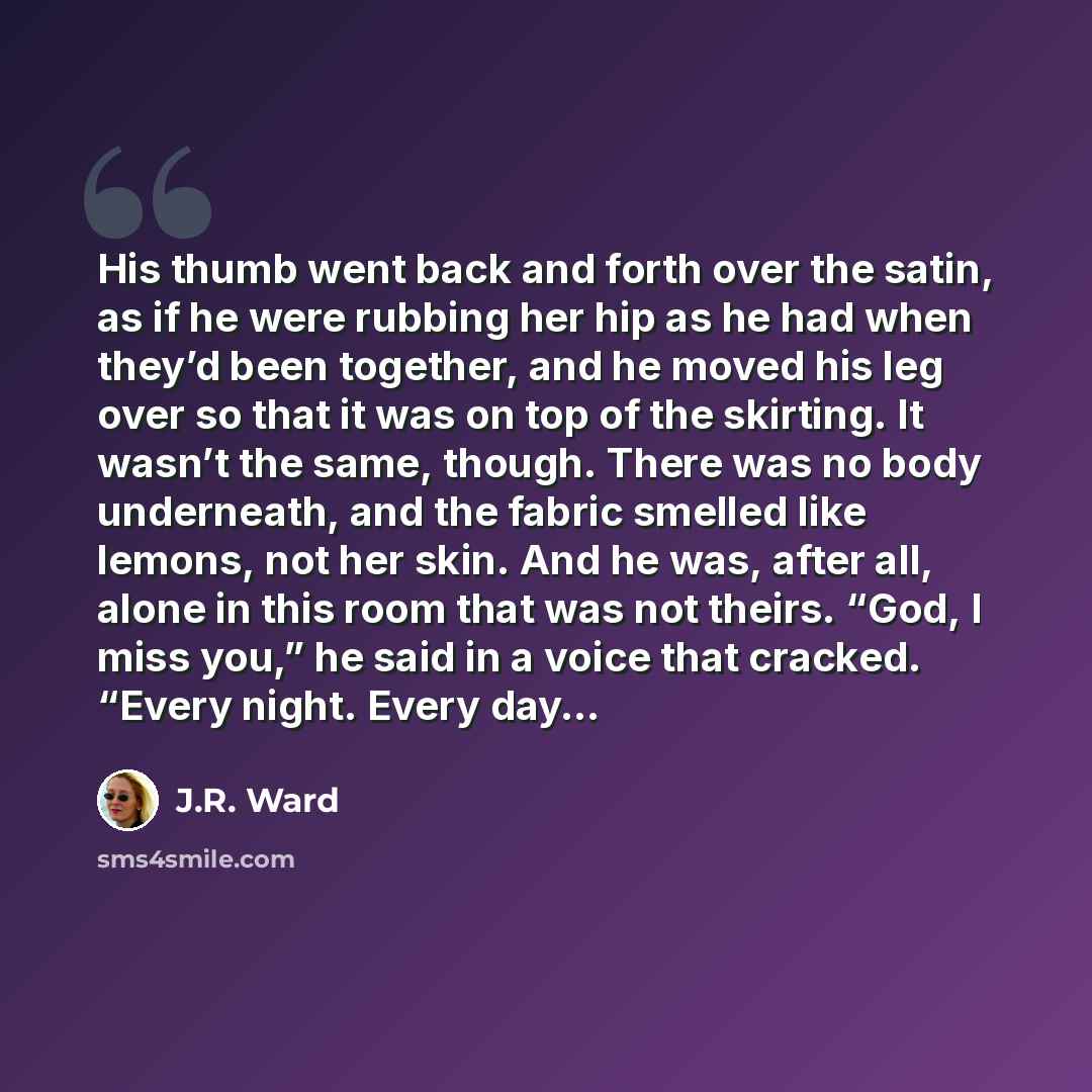“His thumb went back and forth over the satin, as if he were rubbing her hip as he had when they’d been together, and he moved his leg over so that it was on top of the skirting. It wasn’t the same, though. There was no body underneath, and the fabric smelled like lemons, not her skin. And he was…” quote by J.R. Ward