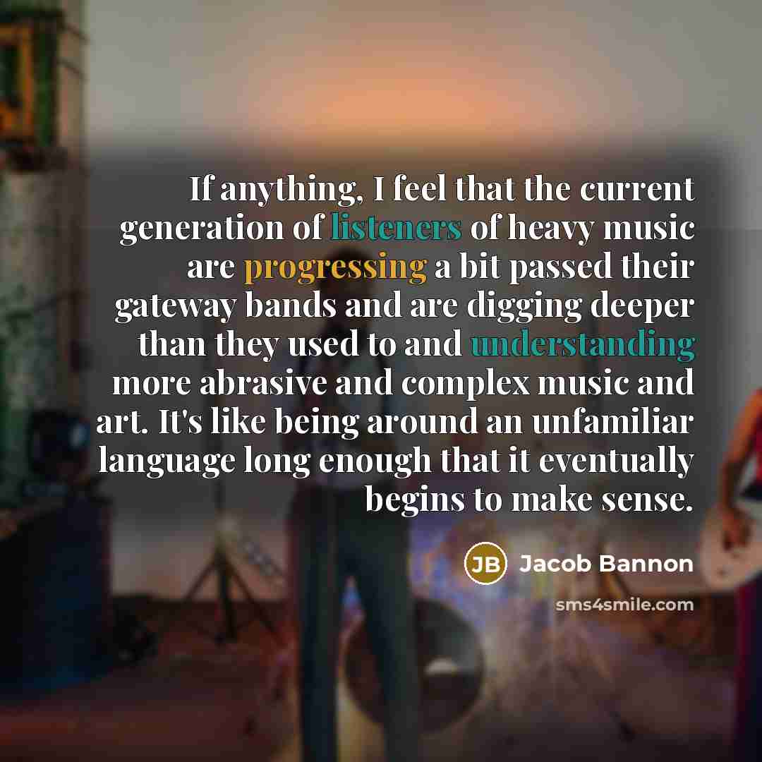 “If anything, I feel that the current generation of listeners of heavy music are progressing a bit passed their gateway bands and are digging deeper than they used to and understanding more abrasive and complex music and art. It's like being around an unfamiliar language long enough that it…” quote by Jacob Bannon