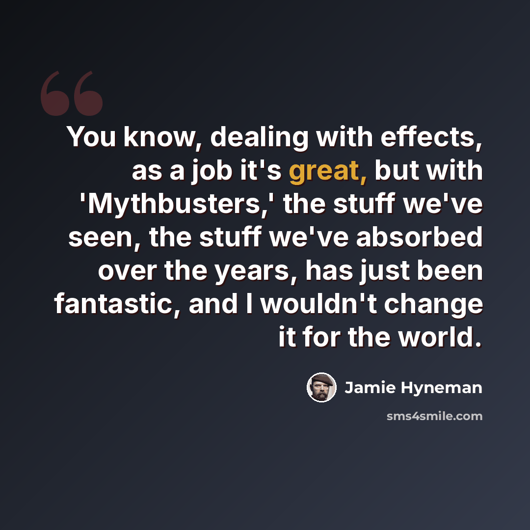 “You know, dealing with effects, as a job it's great, but with 'Mythbusters,' the stuff we've seen, the stuff we've absorbed over the years, has just been fantastic, and I wouldn't change it for the world.” quote by Jamie Hyneman