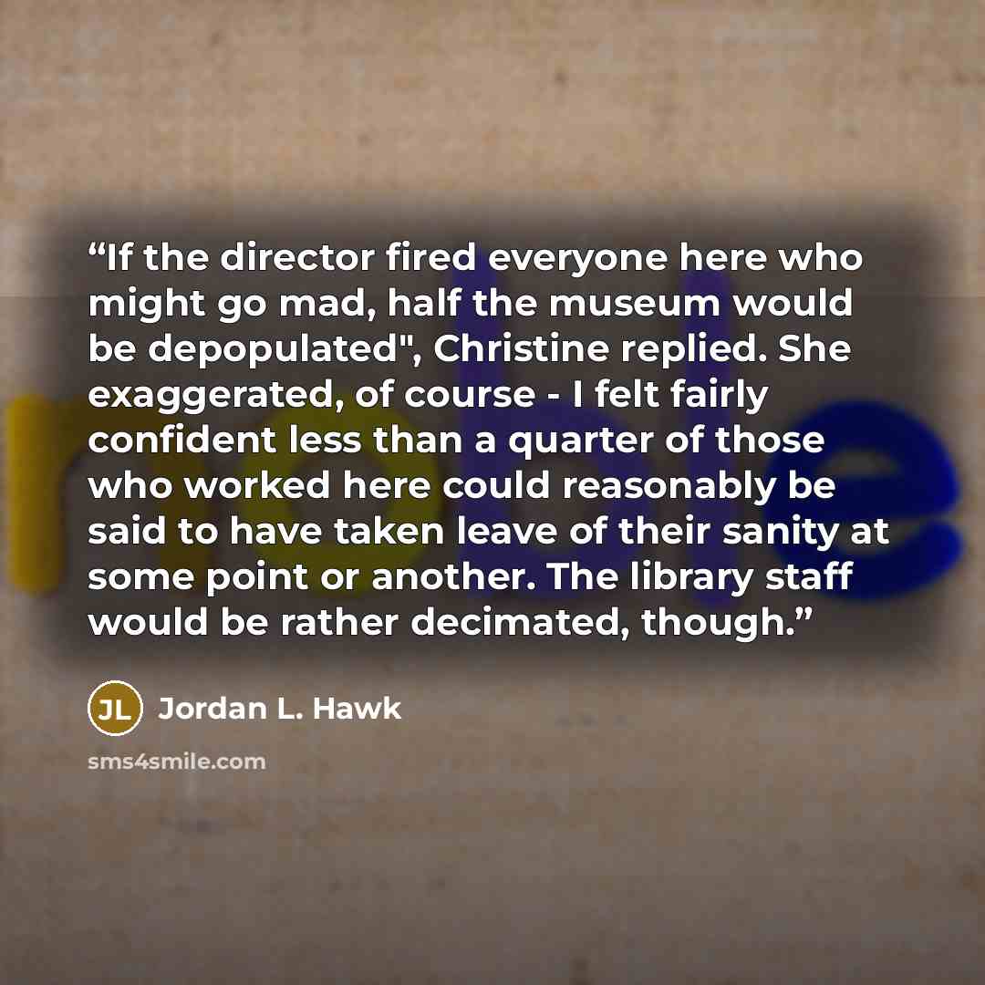 “If the director fired everyone here who might go mad, half the museum would be depopulated", Christine replied. She exaggerated, of course - I felt fairly confident less than a quarter of those who worked here could reasonably be said to have taken leave of their sanity at some point or another…” quote by Jordan L. Hawk