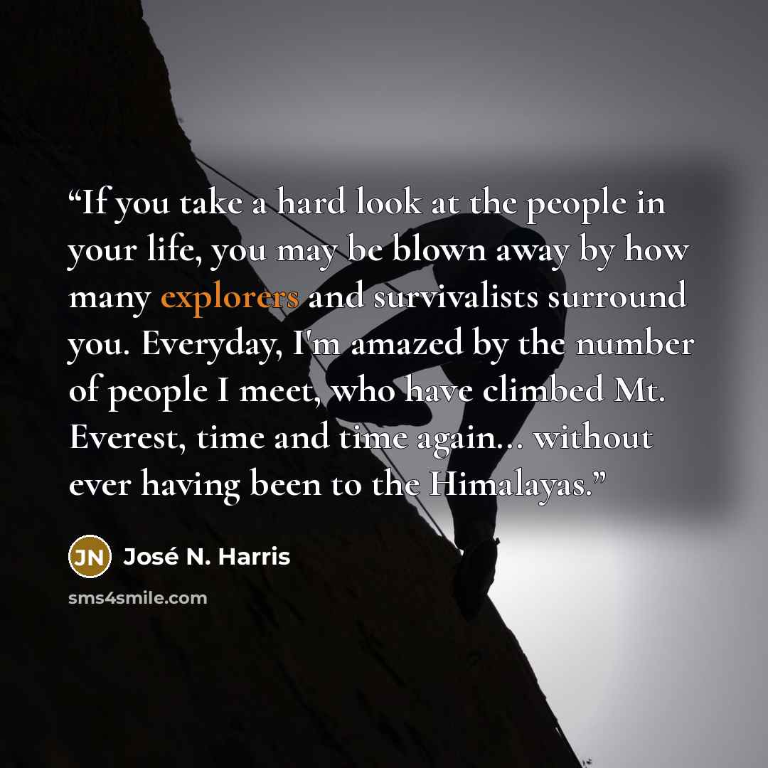 “If you take a hard look at the people in your life, you may be blown away by how many explorers and survivalists surround you. Everyday, I'm amazed by the number of people I meet, who have climbed Mt. Everest, time and time again... without ever having been to the Himalayas.” quote by José N. Harris