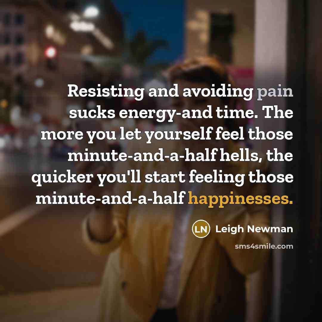 “Resisting and avoiding pain sucks energy-and time. The more you let yourself feel those minute-and-a-half hells, the quicker you'll start feeling those minute-and-a-half happinesses.” quote by Leigh Newman