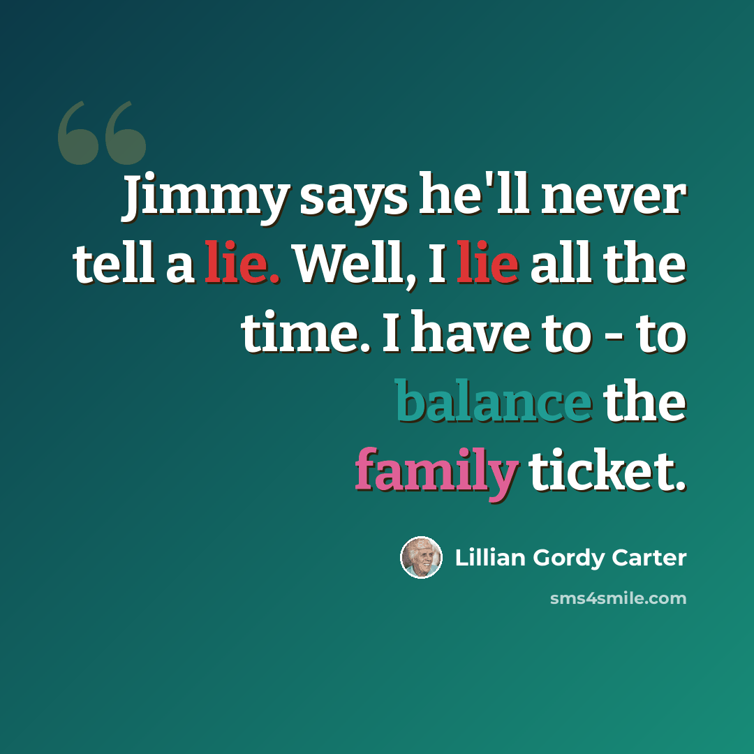 “Jimmy says he'll never tell a lie. Well, I lie all the time. I have to - to balance the family ticket.” quote by Lillian Gordy Carter
