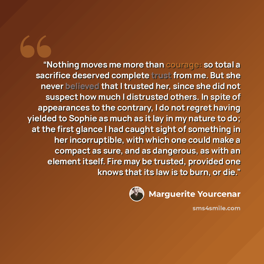 “Nothing moves me more than courage: so total a sacrifice deserved complete trust from me. But she never believed that I trusted her, since she did not suspect how much I distrusted others. In spite of appearances to the contrary, I do not regret having yielded to Sophie as much as it lay in my…” quote by Marguerite Yourcenar