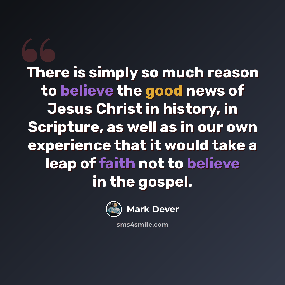 “There is simply so much reason to believe the good news of Jesus Christ in history, in Scripture, as well as in our own experience that it would take a leap of faith not to believe in the gospel.” quote by Mark Dever