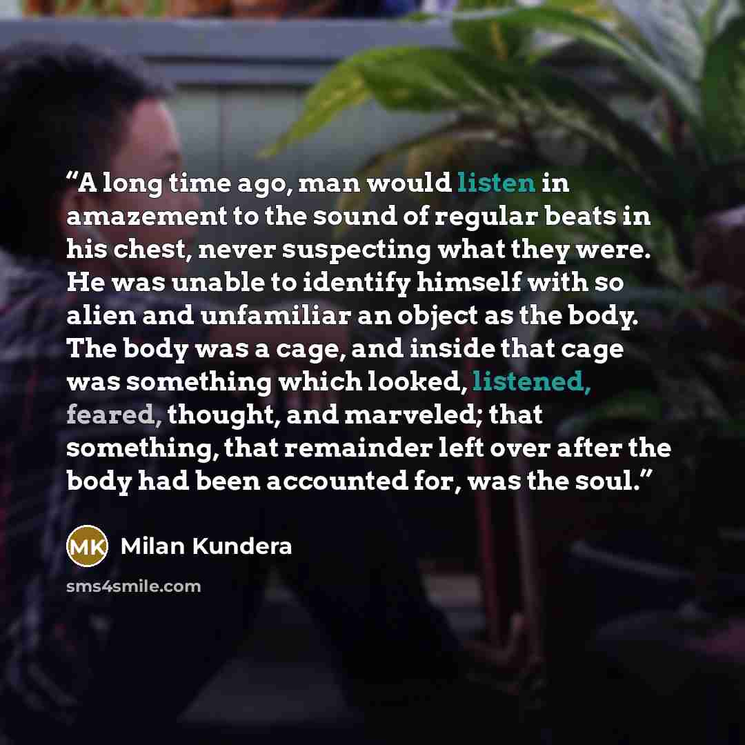 “A long time ago, man would listen in amazement to the sound of regular beats in his chest, never suspecting what they were. He was unable to identify himself with so alien and unfamiliar an object as the body. The body was a cage, and inside that cage was something which looked, listened, feared…” quote by Milan Kundera