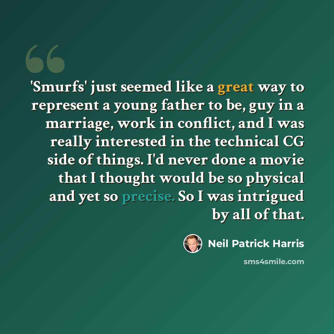 “'Smurfs' just seemed like a great way to represent a young father to be, guy in a marriage, work in conflict, and I was really interested in the technical CG side of things. I'd never done a movie that I thought would be so physical and yet so precise. So I was intrigued by all of that.” quote by Neil Patrick Harris