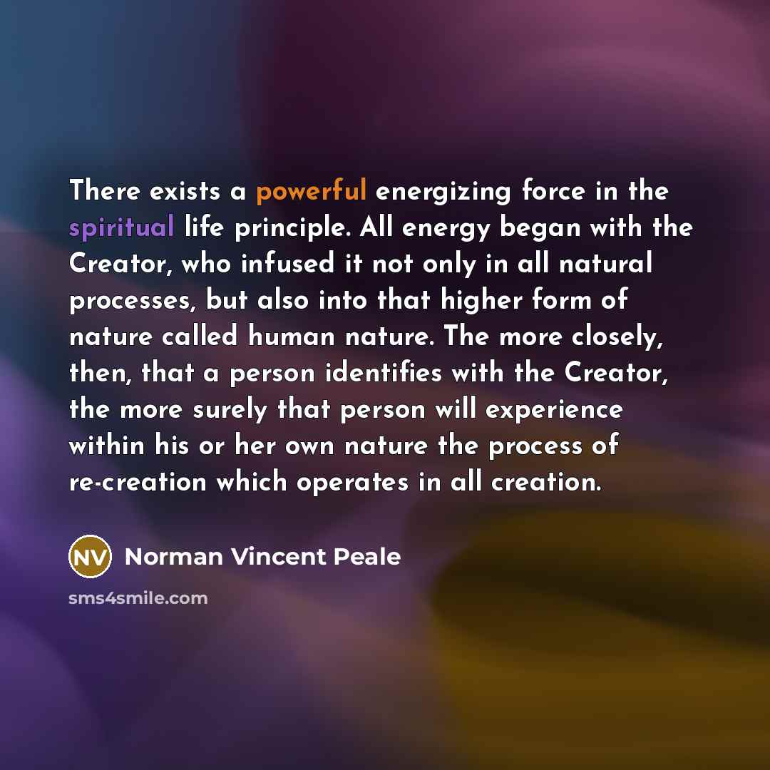 “There exists a powerful energizing force in the spiritual life principle. All energy began with the Creator, who infused it not only in all natural processes, but also into that higher form of nature called human nature. The more closely, then, that a person identifies with the Creator, the more…” quote by Norman Vincent Peale