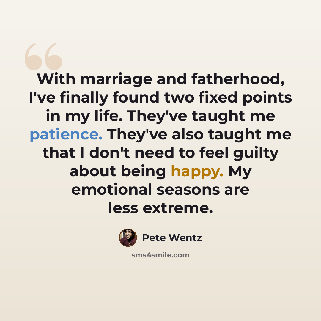 “With marriage and fatherhood, I've finally found two fixed points in my life. They've taught me patience. They've also taught me that I don't need to feel guilty about being happy. My emotional seasons are less extreme.” quote by Pete Wentz