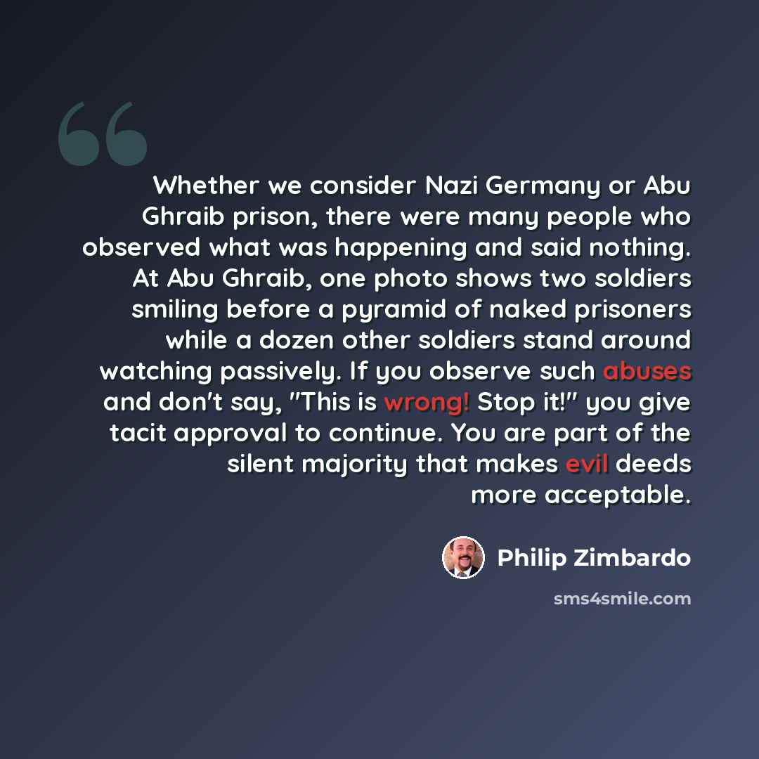 “Whether we consider Nazi Germany or Abu Ghraib prison, there were many people who observed what was happening and said nothing. At Abu Ghraib, one photo shows two soldiers smiling before a pyramid of naked prisoners while a dozen other soldiers stand around watching passively. If you observe such…” quote by Philip Zimbardo