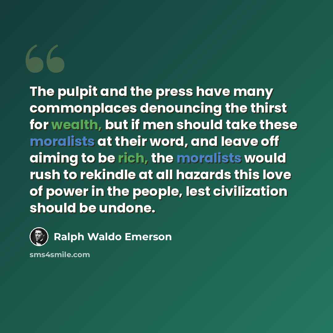 “The pulpit and the press have many commonplaces denouncing the thirst for wealth, but if men should take these moralists at their word, and leave off aiming to be rich, the moralists would rush to rekindle at all hazards this love of power in the people, lest civilization should be undone.” quote by Ralph Waldo Emerson