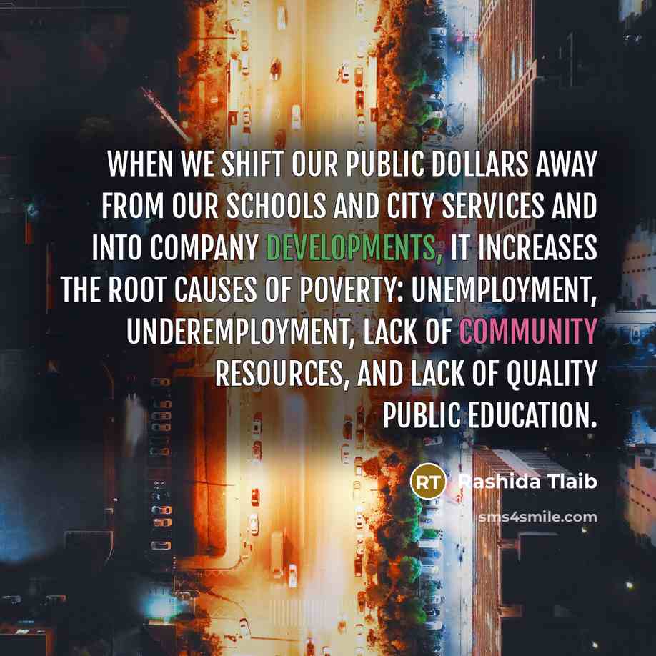 “When we shift our public dollars away from our schools and city services and into company developments, it increases the root causes of poverty: unemployment, underemployment, lack of community resources, and lack of quality public education.” quote by Rashida Tlaib