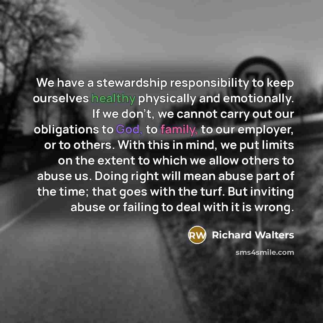 “We have a stewardship responsibility to keep ourselves healthy physically and emotionally. If we don't, we cannot carry out our obligations to God, to family, to our employer, or to others. With this in mind, we put limits on the extent to which we allow others to abuse us. Doing right will mean…” quote by Richard Walters