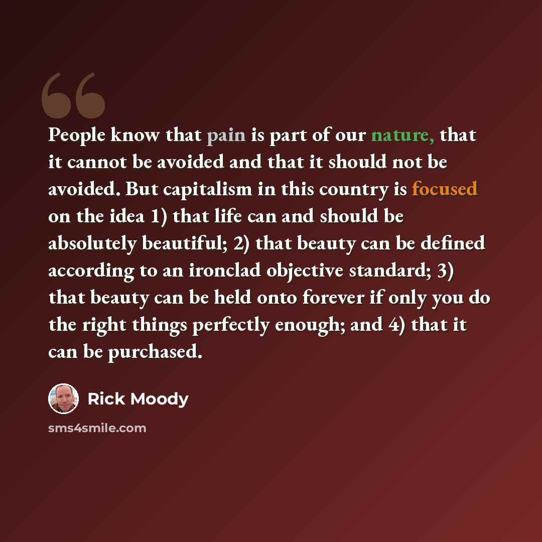 “People know that pain is part of our nature, that it cannot be avoided and that it should not be avoided. But capitalism in this country is focused on the idea 1) that life can and should be absolutely beautiful; 2) that beauty can be defined according to an ironclad objective standard; 3) that…” quote by Rick Moody