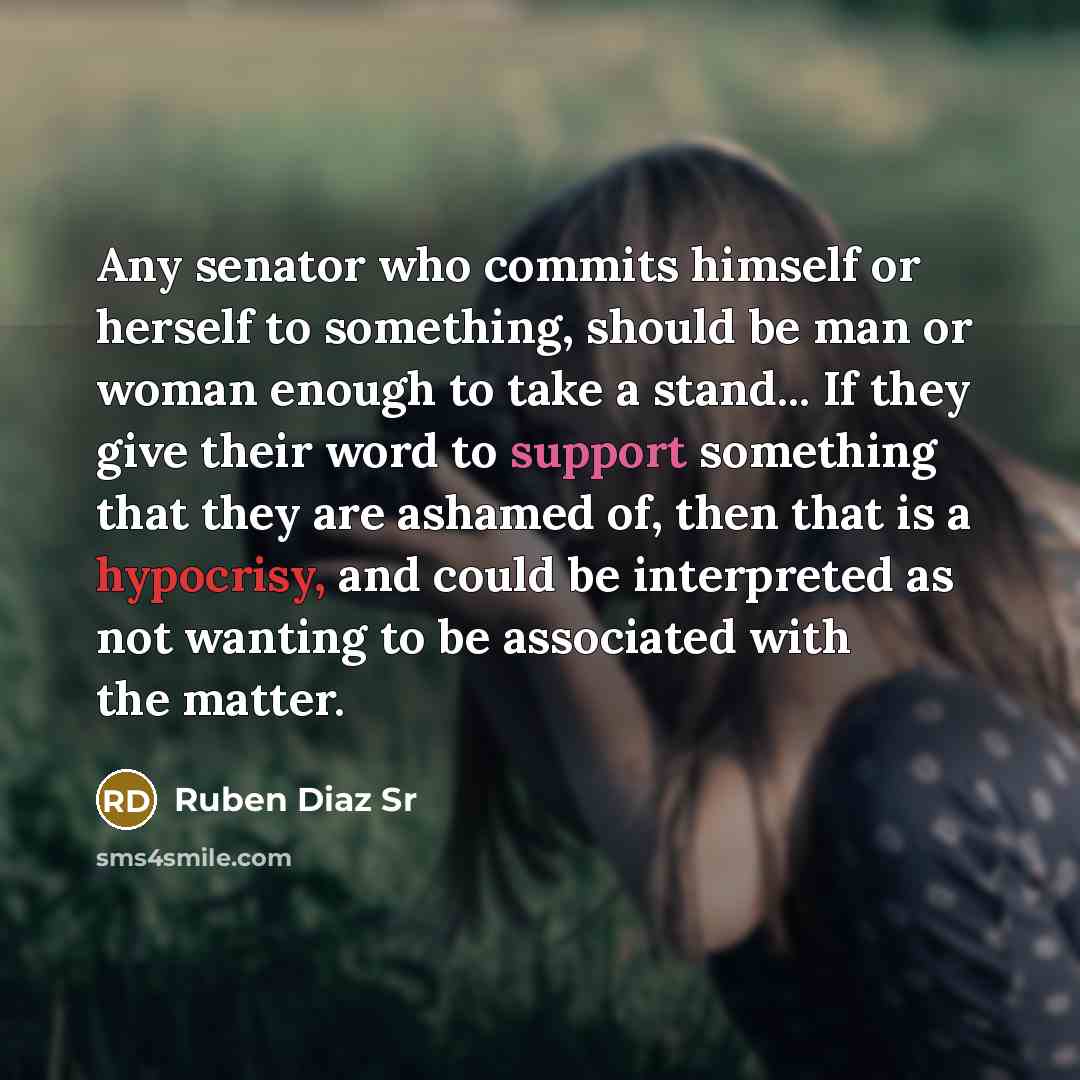 “Any senator who commits himself or herself to something, should be man or woman enough to take a stand... If they give their word to support something that they are ashamed of, then that is a hypocrisy, and could be interpreted as not wanting to be associated with the matter.” quote by Ruben Diaz Sr