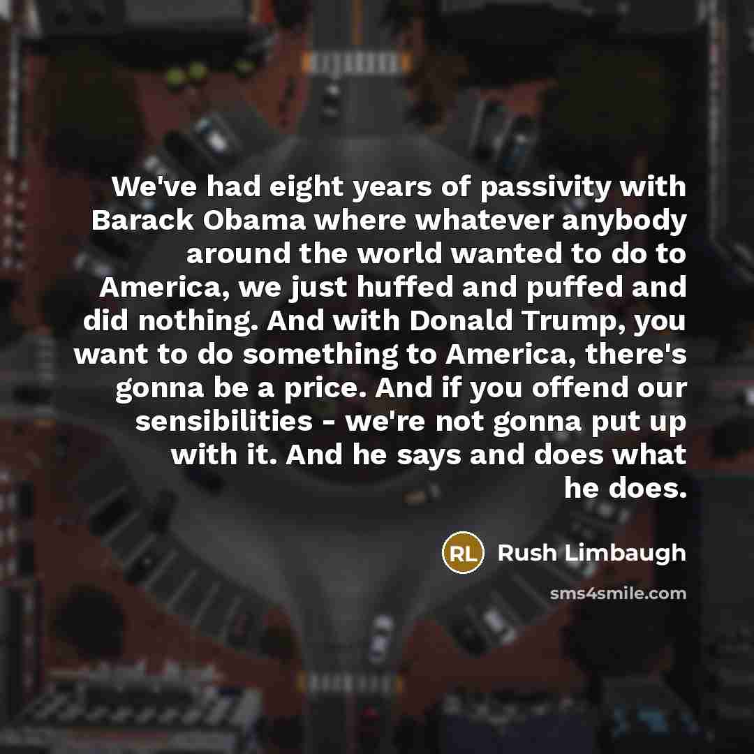 “We've had eight years of passivity with Barack Obama where whatever anybody around the world wanted to do to America, we just huffed and puffed and did nothing. And with Donald Trump, you want to do something to America, there's gonna be a price. And if you offend our sensibilities - we're not…” quote by Rush Limbaugh
