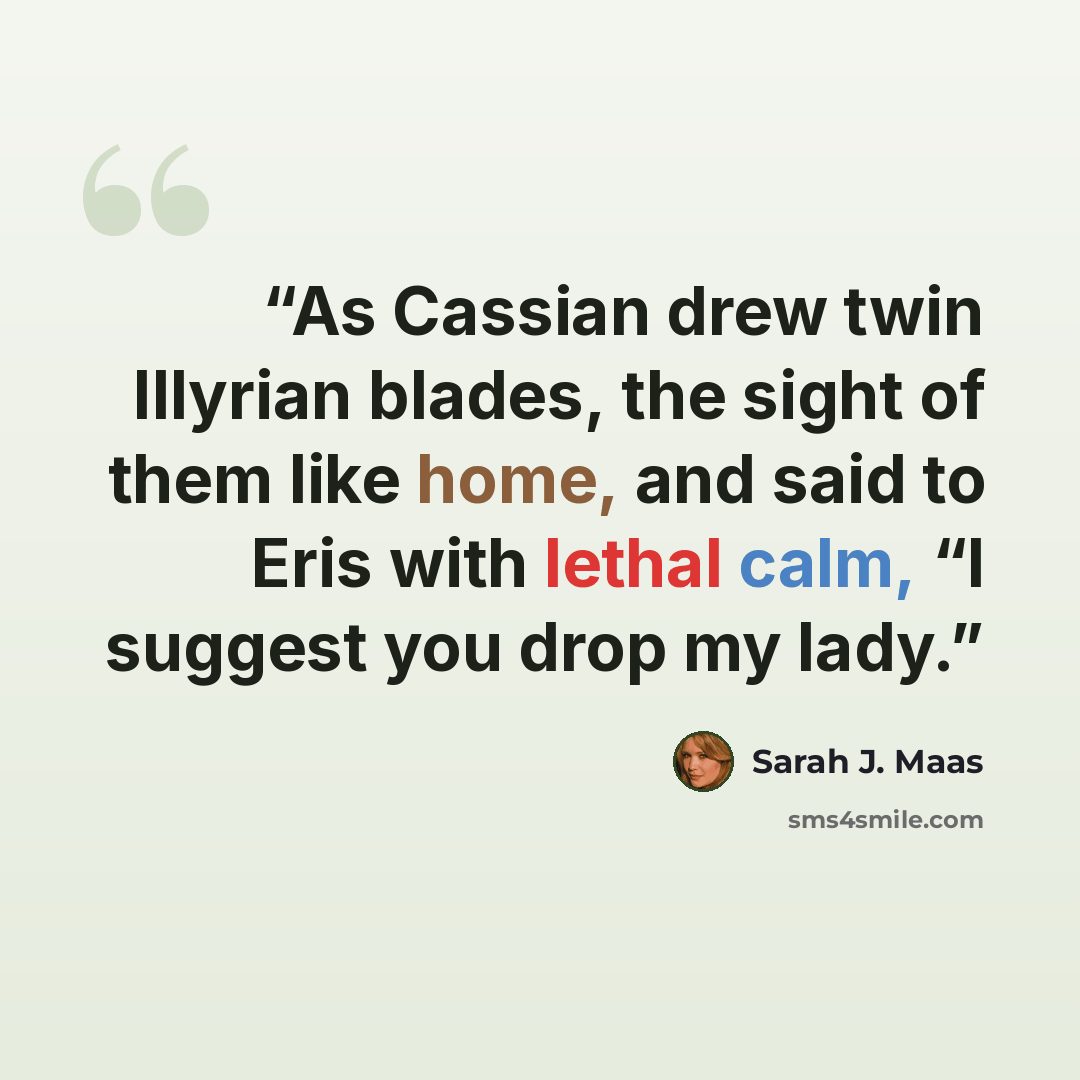 “As Cassian drew twin Illyrian blades, the sight of them like home, and said to Eris with lethal calm, “I suggest you drop my lady.” quote by Sarah J. Maas