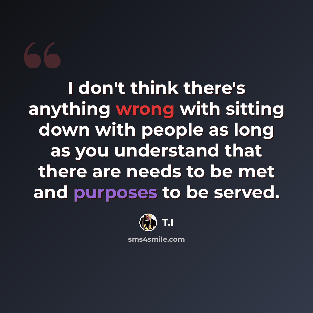 “I don't think there's anything wrong with sitting down with people as long as you understand that there are needs to be met and purposes to be served.” quote by T.I