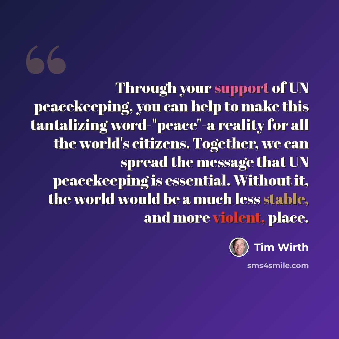 “Through your support of UN peacekeeping, you can help to make this tantalizing word-"peace"-a reality for all the world's citizens. Together, we can spread the message that UN peacekeeping is essential. Without it, the world would be a much less stable, and more violent, place.” quote by Tim Wirth