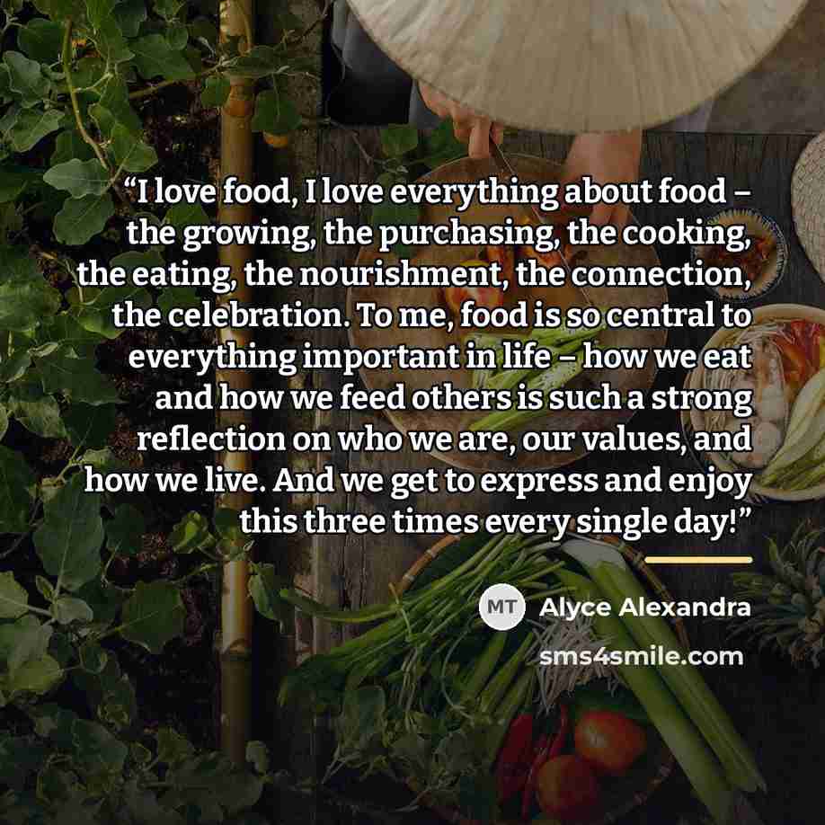 “I love food, I love everything about food – the growing, the purchasing, the cooking, the eating, the nourishment, the connection, the celebration. To me, food is so central to everything important in life – how we eat and how we feed others is such a strong reflection on who we are, our values…” quote by Alyce Alexandra