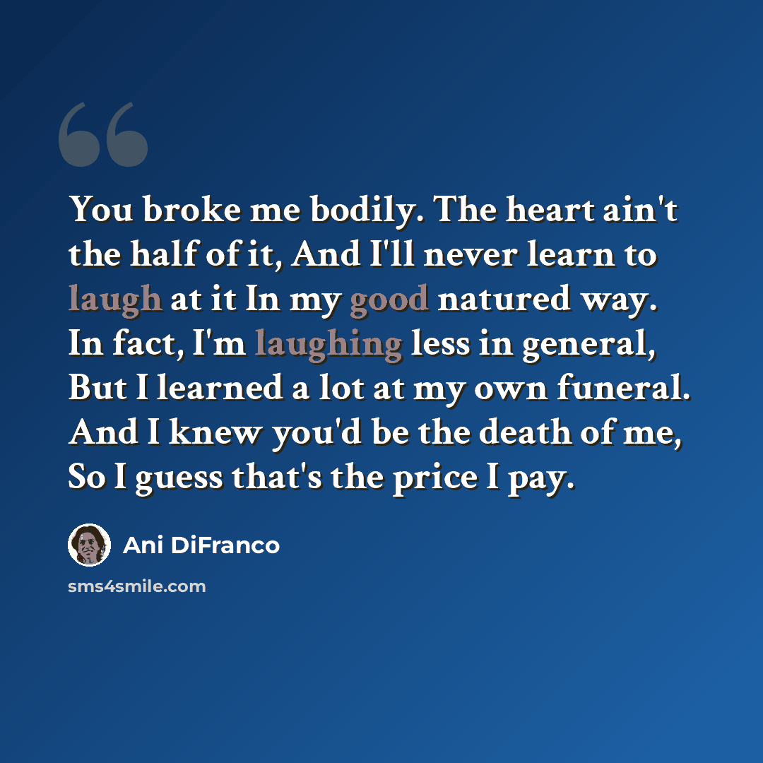 “You broke me bodily. The heart ain't the half of it, And I'll never learn to laugh at it In my good natured way. In fact, I'm laughing less in general, But I learned a lot at my own funeral. And I knew you'd be the death of me, So I guess that's the price I pay.” quote by Ani DiFranco