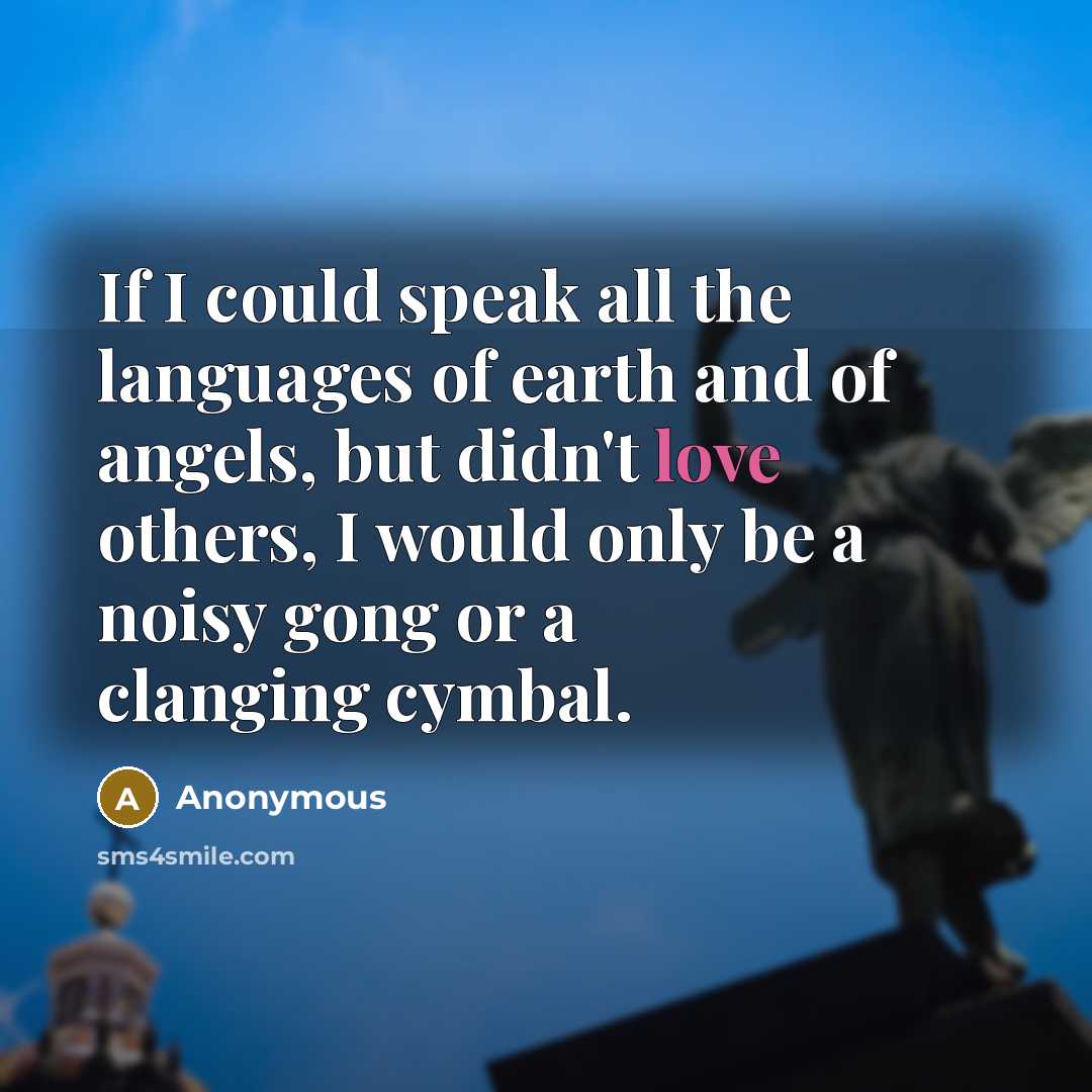 “If I could speak all the languages of earth and of angels, but didn't love others, I would only be a noisy gong or a clanging cymbal.” quote by Anonymous